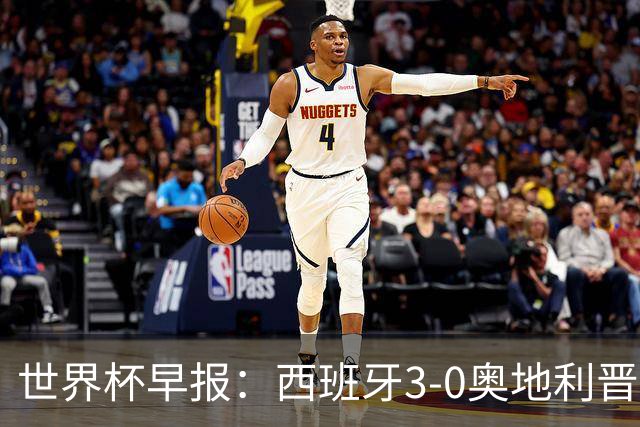 世界杯早报：西班牙3-0奥地利晋级16强，时隔16年淘汰赛再取胜