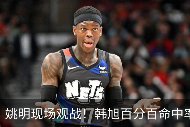 姚明现场观战！韩旭百分百命中率 盖帽得分盘活自由人内线