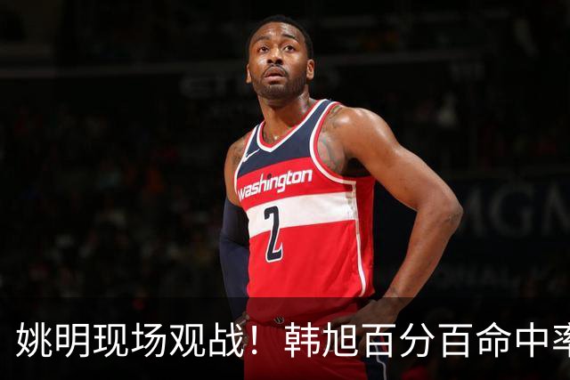 姚明现场观战！韩旭百分百命中率 盖帽得分盘活自由人内线