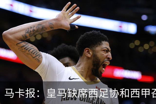 马卡报：皇马缺席西足协和西甲召开的高规格会议，原因未知